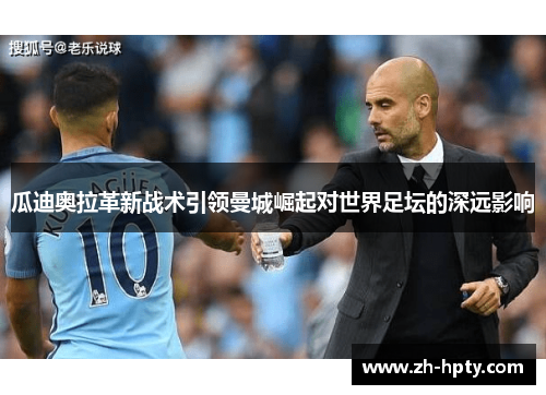 瓜迪奥拉革新战术引领曼城崛起对世界足坛的深远影响 瓜迪奥拉革新战术引领曼城崛起对世界足坛的深远影响