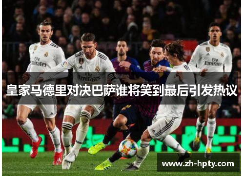 皇家马德里对决巴萨谁将笑到最后引发热议 皇家马德里对决巴萨谁将笑到最后引发热议