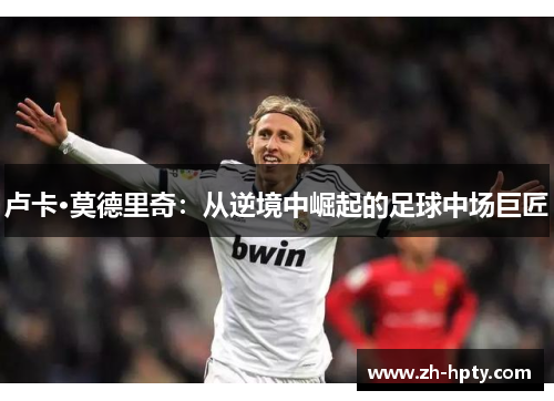 卢卡·莫德里奇:从逆境中崛起的足球中场巨匠 卢卡·莫德里奇:从逆境中崛起的足球中场巨匠