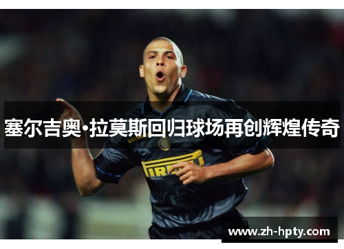 塞尔吉奥·拉莫斯回归球场再创辉煌传奇 塞尔吉奥·拉莫斯回归球场再创辉煌传奇