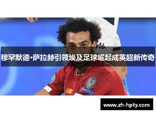 穆罕默德·萨拉赫引领埃及足球崛起成英超新传奇 穆罕默德·萨拉赫引领埃及足球崛起成英超新传奇