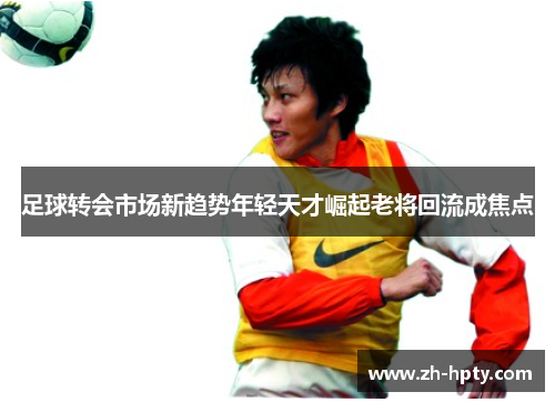 足球转会市场新趋势年轻天才崛起老将回流成焦点