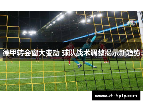 德甲转会窗大变动 球队战术调整揭示新趋势 德甲转会窗大变动 球队战术调整揭示新趋势