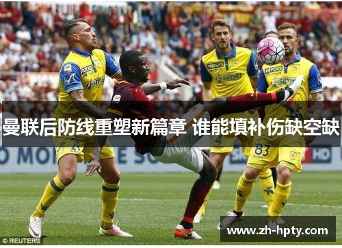 曼联后防线重塑新篇章 谁能填补伤缺空缺 曼联后防线重塑新篇章 谁能填补伤缺空缺