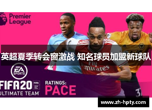 英超夏季转会窗激战 知名球员加盟新球队 英超夏季转会窗激战 知名球员加盟新球队